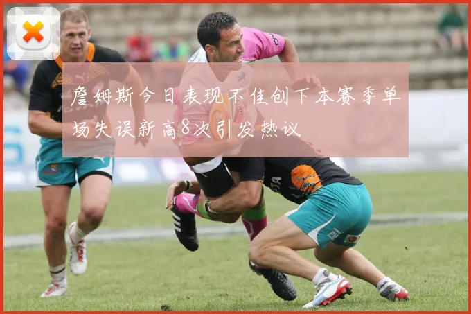 詹姆斯今日表现不佳创下本赛季单场失误新高8次引发热议