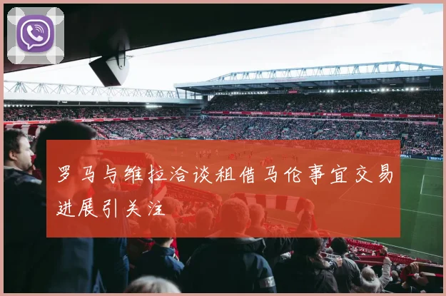 罗马与维拉洽谈租借马伦事宜交易进展引关注