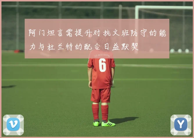 阿门坦言需提升对抗文班防守的能力与杜兰特的配合日益默契
