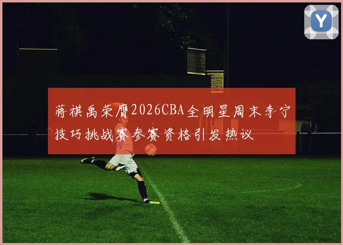 蒋祺禹荣膺2026CBA全明星周末李宁技巧挑战赛参赛资格引发热议