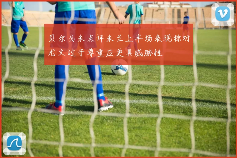 贝尔戈米点评米兰上半场表现称对尤文过于尊重应更具威胁性