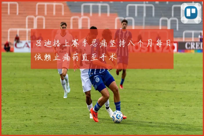 吕迪格上赛季忍痛坚持八个月每日依赖止痛药直至手术