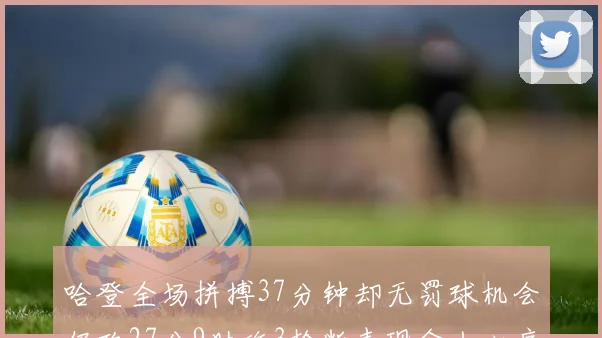 哈登全场拼搏37分钟却无罚球机会仍砍27分9助攻3抢断表现令人心痛