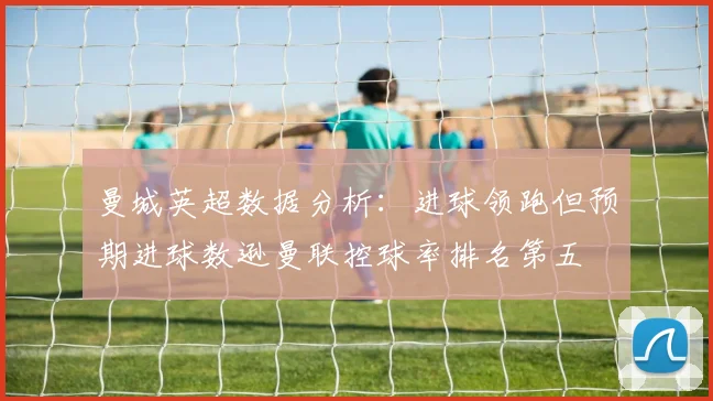 曼城英超数据分析：进球领跑但预期进球数逊曼联控球率排名第五