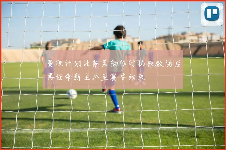 曼联计划让弗莱彻临时执教数场后再任命新主帅至赛季结束