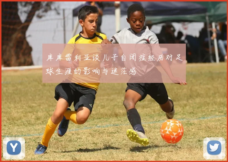 库库雷利亚谈儿子自闭症经历对足球生涯的影响与迷茫感