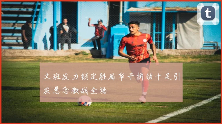 文班发力锁定胜局华子拼劲十足引发悬念激战全场