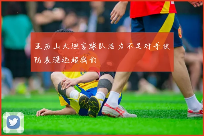 亚历山大坦言球队活力不足对手攻防表现远超我们