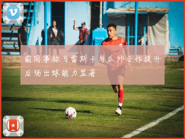 前同事称马雷斯卡与瓜帅合作提升后场出球能力显著