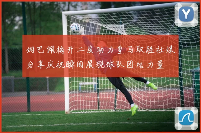 姆巴佩梅开二度助力皇马取胜社媒分享庆祝瞬间展现球队团结力量