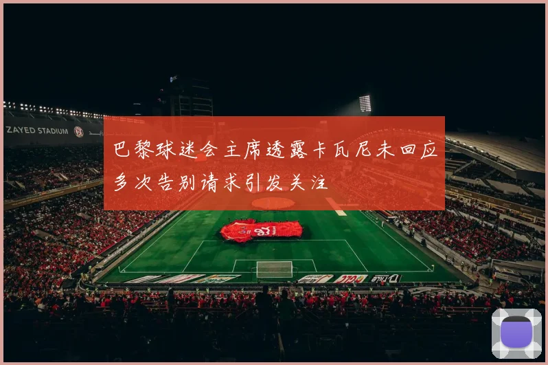 巴黎球迷会主席透露卡瓦尼未回应多次告别请求引发关注