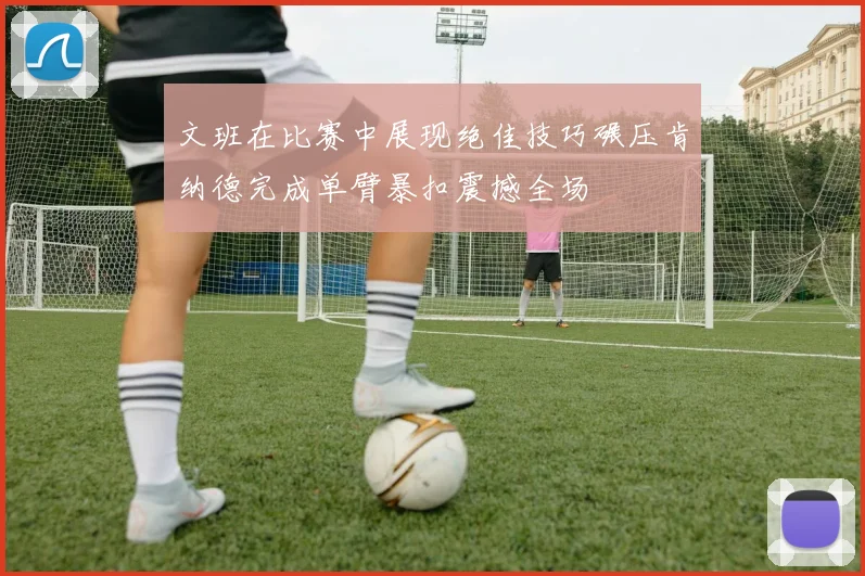 文班在比赛中展现绝佳技巧碾压肯纳德完成单臂暴扣震撼全场