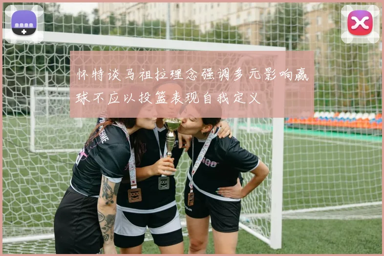 怀特谈马祖拉理念强调多元影响赢球不应以投篮表现自我定义
