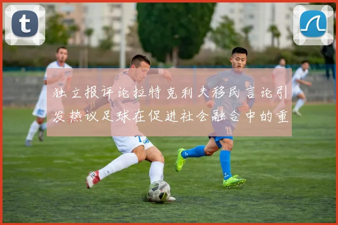 独立报评论拉特克利夫移民言论引发热议足球在促进社会融合中的重要作用
